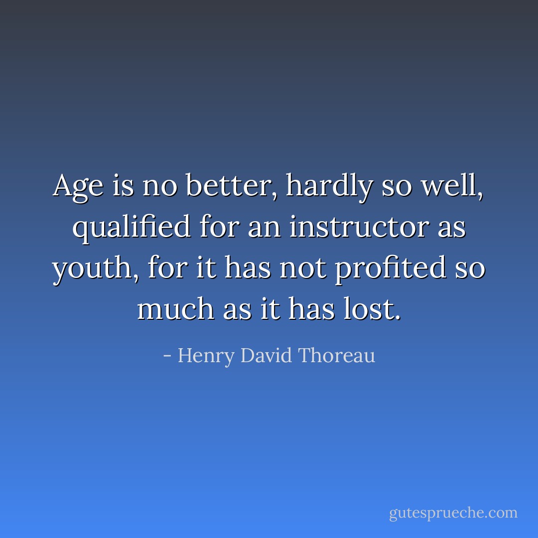 Age is no better, hardly so well, qualified for an instructor as youth, for it has not profited so much as it has lost. - Henry David Thoreau