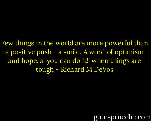 Few things in the world are more powerful than a positive push - a smile. A word of optimism and hope, a 'you can do it!' when things are tough - Richard M DeVos