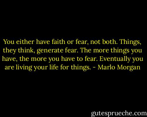 You either have faith or fear, not both. Things, they think, generate fear. The more things you have, the more you have to fear. Eventually you are living your life for things. - Marlo Morgan