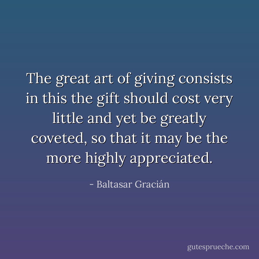 The great art of giving consists in this the gift should cost very little and yet be greatly coveted, so that it may be the more highly appreciated. - Baltasar Gracián
