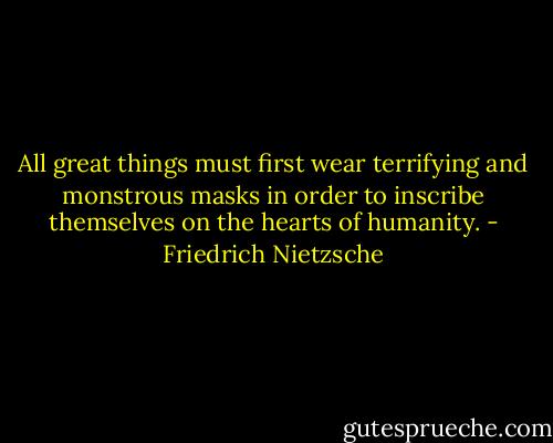 All great things must first wear terrifying and monstrous masks in order to inscribe themselves on the hearts of humanity. - Friedrich Nietzsche