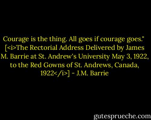 Courage is the thing. All goes if courage goes."<br /><br />[<i>The Rectorial Address Delivered by James M. Barrie at St. Andrew's University May 3, 1922, to the Red Gowns of St. Andrews, Canada, 1922</i>] - J.M. Barrie