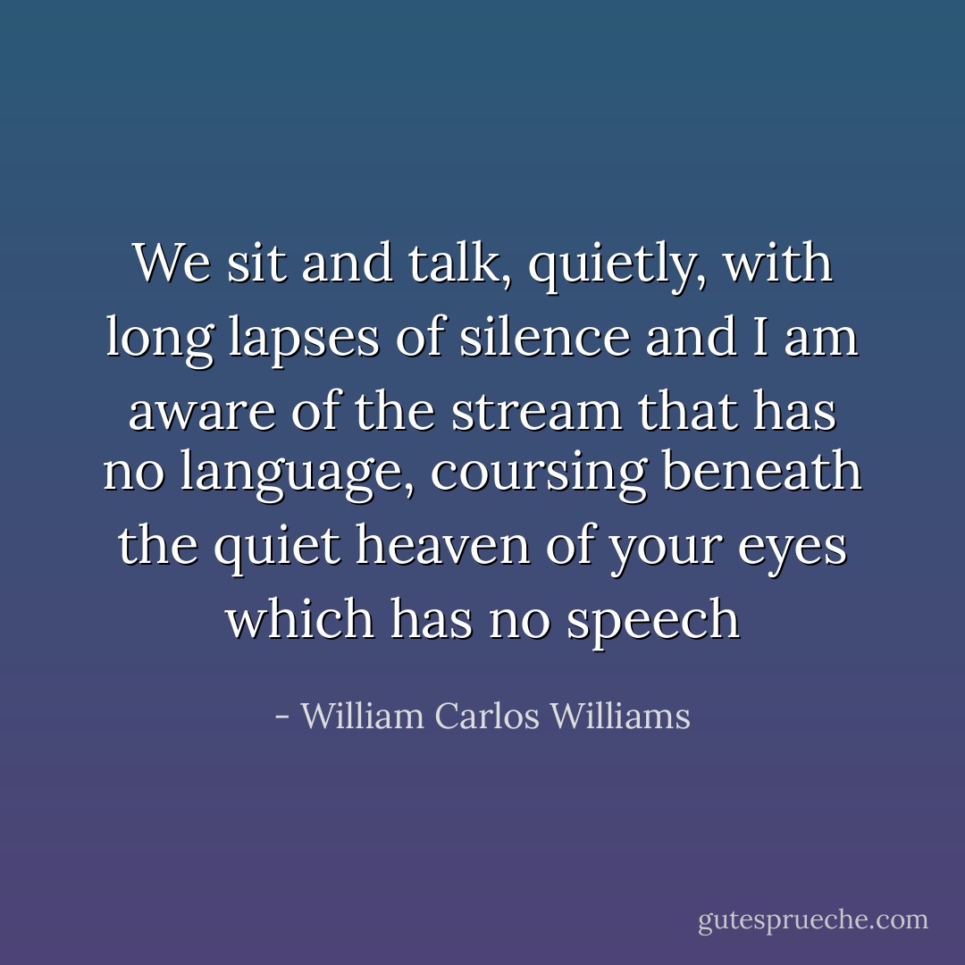 We sit and talk,<br />quietly, with long lapses of silence<br />and I am aware of the stream<br />that has no language, coursing<br />beneath the quiet heaven of<br />your eyes<br />which has no speech - William Carlos Williams