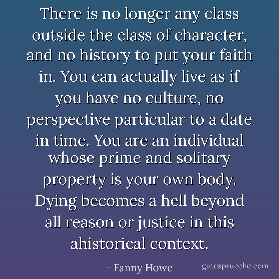 There is no longer any class outside the class of character, and no history to put your faith in.<br />You can actually live as if you have no culture, no perspective particular to a date in time.<br />You are an individual whose prime and solitary property is your own body.<br />Dying becomes a hell beyond all reason or justice in this ahistorical context. - Fanny Howe
