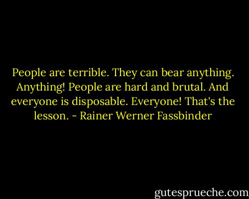 People are terrible. They can bear anything. Anything! People are hard and brutal. And everyone is disposable. Everyone! That's the lesson. - Rainer Werner Fassbinder