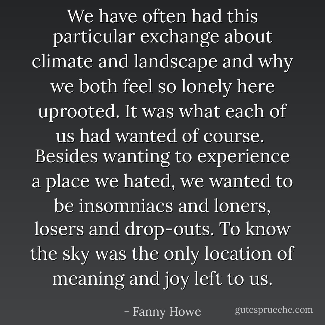 We have often had this particular exchange about climate and landscape and why we both feel so lonely here uprooted. It was what each of us had wanted of course.<br /><br />Besides wanting to experience a place we hated, we wanted to be insomniacs and loners, losers and drop-outs. To know the sky was the only location of meaning and joy left to us. - Fanny Howe