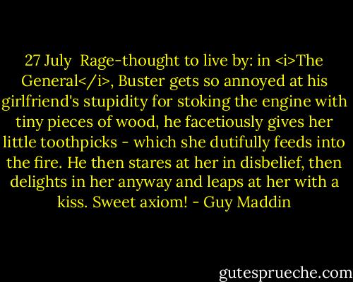 27 July<br /><br />Rage-thought to live by: in <i>The General</i>, Buster gets so annoyed at his girlfriend's stupidity for stoking the engine with tiny pieces of wood, he facetiously gives her little toothpicks - which she dutifully feeds into the fire. He then stares at her in disbelief, then delights in her anyway and leaps at her with a kiss. Sweet axiom! - Guy Maddin