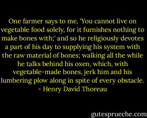 One farmer says to me, 'You cannot live on vegetable food solely, for it furnishes nothing to make bones with;' and so he religiously devotes a part of his day to supplying his system with the raw material of bones; walking all the while he talks behind his oxen, which, with vegetable-made bones, jerk him and his lumbering plow along in spite of every obstacle. - Henry David Thoreau
