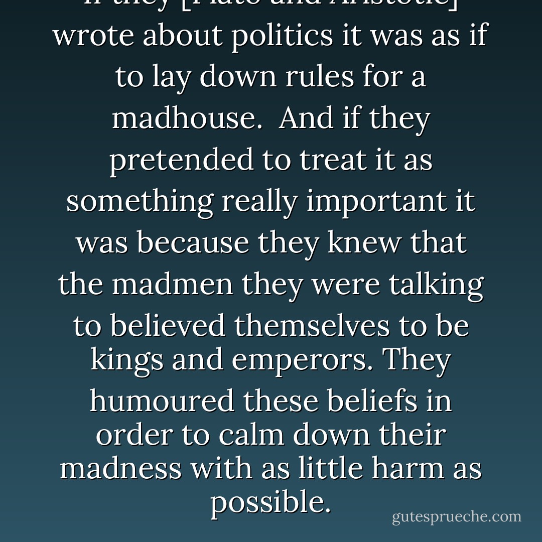 If they [Plato and Aristotle] wrote about politics it was as if to lay down rules for a madhouse.<br /><br />And if they pretended to treat it as something really important it was because they knew that the madmen they were talking to believed themselves to be kings and emperors. They humoured these beliefs in order to calm down their madness with as little harm as possible. - Blaise Pascal