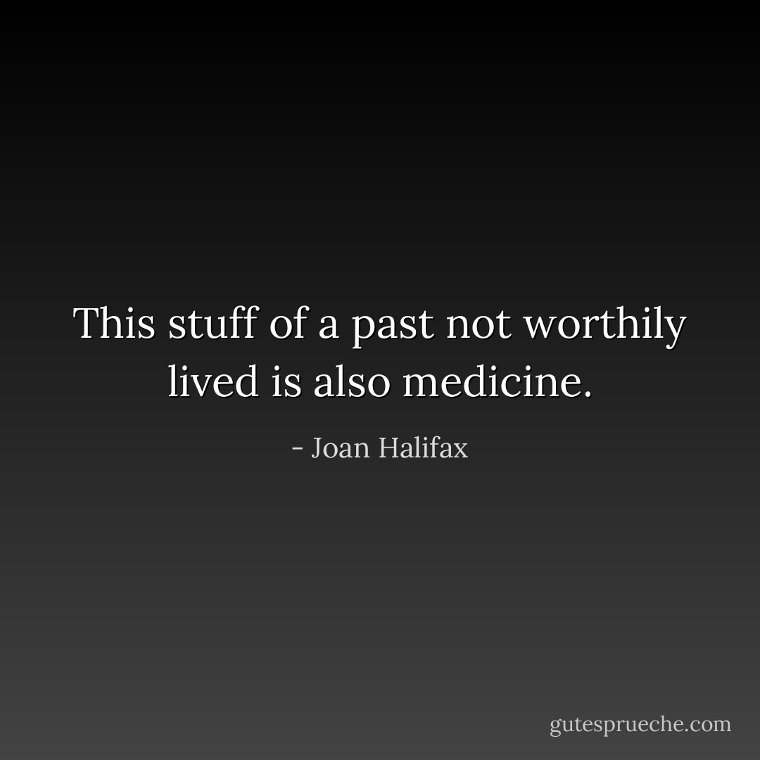 This stuff of a past not worthily lived is also medicine. - Joan Halifax