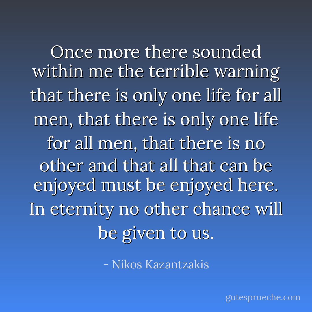 Once more there sounded within me the terrible warning that there is only one life for all men, that there is only one life for all men, that there is no other and that all that can be enjoyed must be enjoyed here. In eternity no other chance will be given to us. - Nikos Kazantzakis