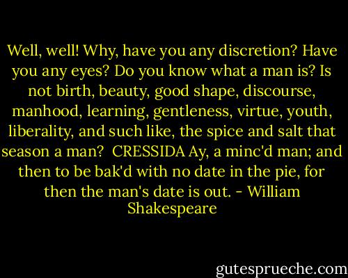 Well, well! Why, have you any discretion? Have you any<br />eyes? Do you know what a man is? Is not birth, beauty, good<br />shape, discourse, manhood, learning, gentleness, virtue, youth,<br />liberality, and such like, the spice and salt that season a man?<br /><br />CRESSIDA<br />Ay, a minc'd man; and then to be bak'd with no date in<br />the pie, for then the man's date is out. - William Shakespeare