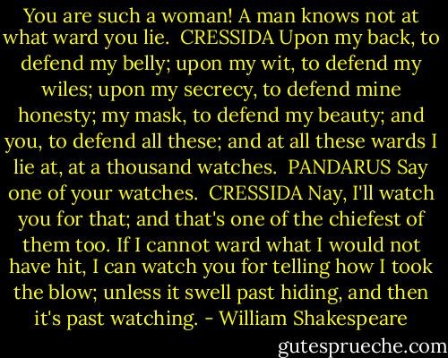 You are such a woman! A man knows not at what ward you<br />lie.<br /><br />CRESSIDA<br />Upon my back, to defend my belly; upon my wit, to defend<br />my wiles; upon my secrecy, to defend mine honesty; my mask, to<br />defend my beauty; and you, to defend all these; and at all these<br />wards I lie at, at a thousand watches.<br /><br />PANDARUS<br />Say one of your watches.<br /><br />CRESSIDA<br />Nay, I'll watch you for that; and that's one of the<br />chiefest of them too. If I cannot ward what I would not have hit,<br />I can watch you for telling how I took the blow; unless it swell<br />past hiding, and then it's past watching. - William Shakespeare