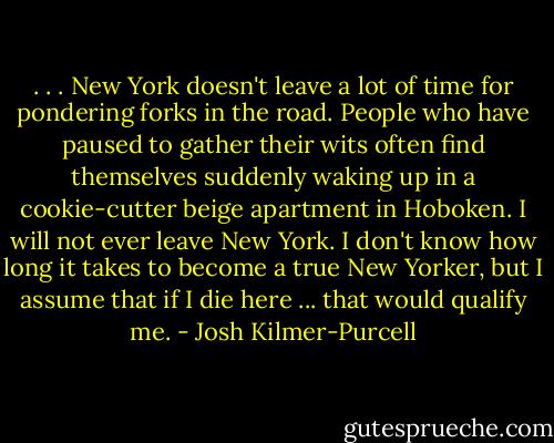 . . . New York doesn't leave a lot of time for pondering forks in the road. People who have paused to gather their wits often find themselves suddenly waking up in a cookie-cutter beige apartment in Hoboken. I will not ever leave New York. I don't know how long it takes to become a true New Yorker, but I assume that if I die here ... that would qualify me. - Josh Kilmer-Purcell