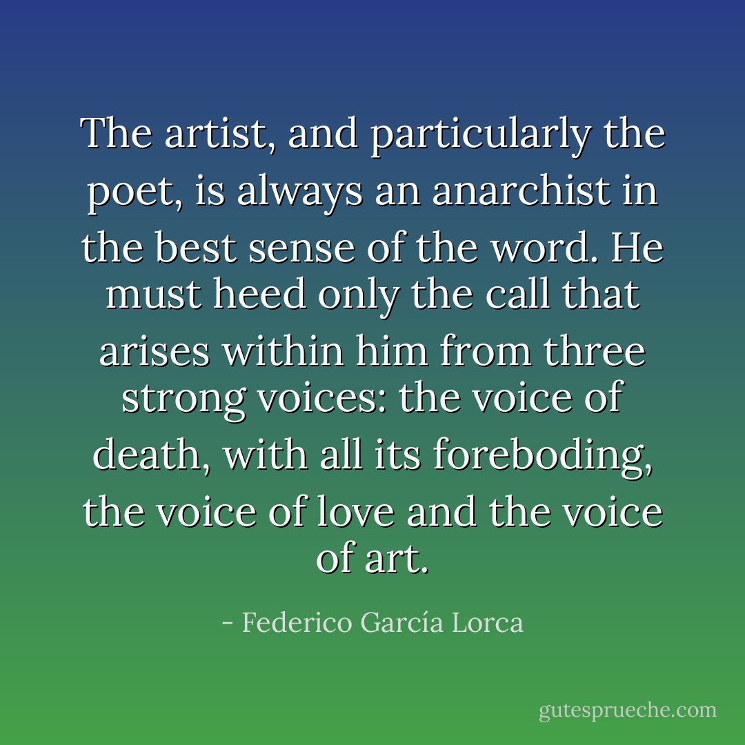The artist, and particularly the poet, is always an anarchist in the best sense of the word. He must heed only the call that arises within him from three strong voices: the voice of death, with all its foreboding, the voice of love and the voice of art. - Federico García Lorca