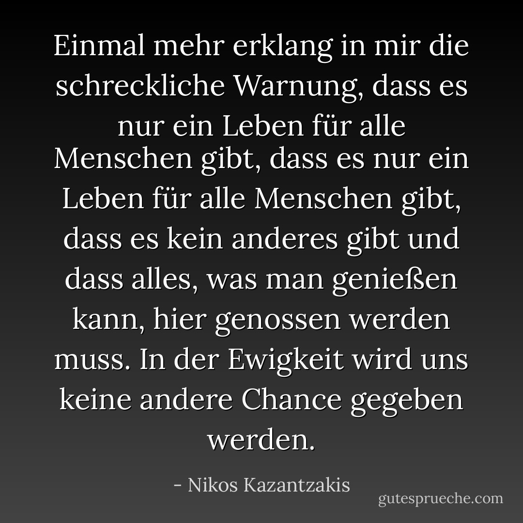Einmal mehr erklang in mir die schreckliche Warnung, dass es nur ein Leben für alle Menschen gibt, dass es nur ein Leben für alle Menschen gibt, dass es kein anderes gibt und dass alles, was man genießen kann, hier genossen werden muss. In der Ewigkeit wird uns keine andere Chance gegeben werden. - Nikos Kazantzakis<