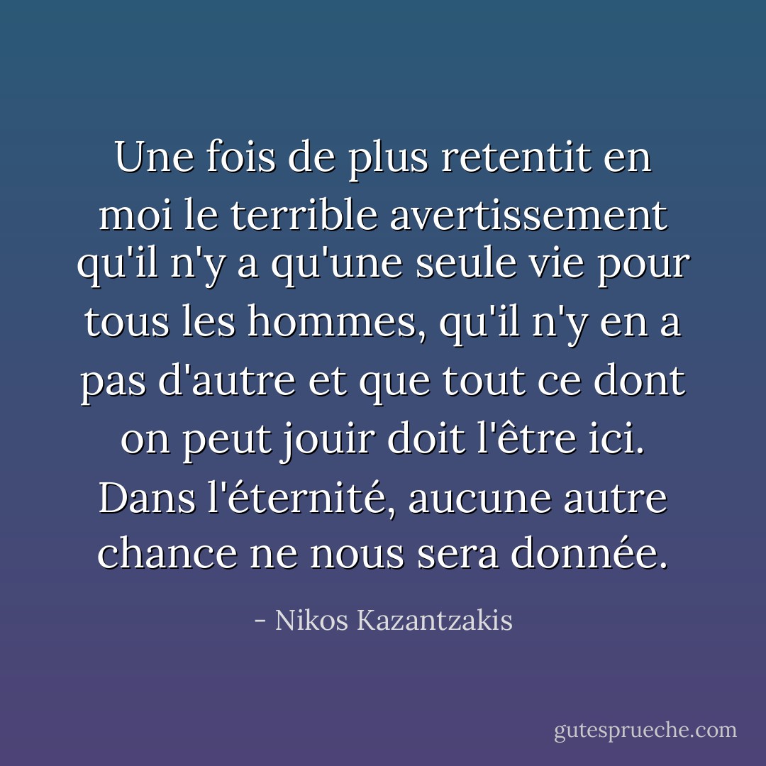 Une fois de plus retentit en moi le terrible avertissement qu'il n'y a qu'une seule vie pour tous les hommes, qu'il n'y en a pas d'autre et que tout ce dont on peut jouir doit l'être ici. Dans l'éternité, aucune autre chance ne nous sera donnée. - Nikos Kazantzakis