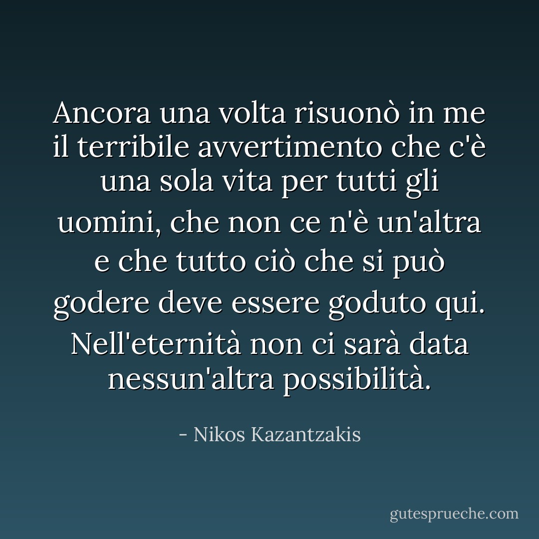 Ancora una volta risuonò in me il terribile avvertimento che c'è una sola vita per tutti gli uomini, che non ce n'è un'altra e che tutto ciò che si può godere deve essere goduto qui. Nell'eternità non ci sarà data nessun'altra possibilità. - Nikos Kazantzakis