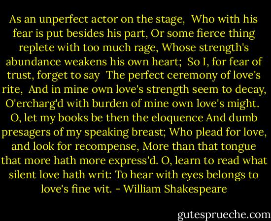 As an unperfect actor on the stage, <br />Who with his fear is put besides his part,<br />Or some fierce thing replete with too much rage,<br />Whose strength's abundance weakens his own heart; <br />So I, for fear of trust, forget to say <br />The perfect ceremony of love's rite, <br />And in mine own love's strength seem to decay,<br />O'ercharg'd with burden of mine own love's might. <br />O, let my books be then the eloquence<br />And dumb presagers of my speaking breast;<br />Who plead for love, and look for recompense,<br />More than that tongue that more hath more express'd.<br />O, learn to read what silent love hath writ:<br />To hear with eyes belongs to love's fine wit. - William Shakespeare