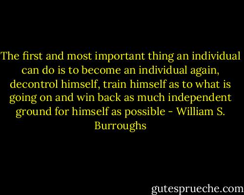 The first and most important thing an individual can do is to become an individual again, decontrol himself, train himself as to what is going on and win back as much independent ground for himself as possible - William S. Burroughs