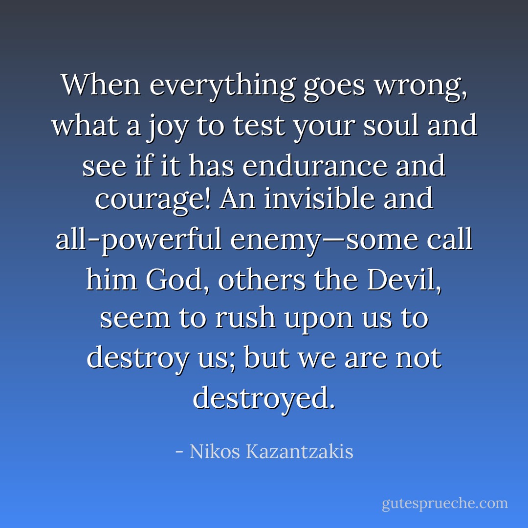 When everything goes wrong, what a joy to test your soul and see if it has endurance and courage! An invisible and all-powerful enemy—some call him God, others the Devil, seem to rush upon us to destroy us; but we are not destroyed. - Nikos Kazantzakis