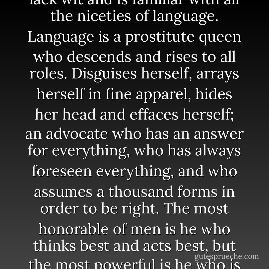 Nothing is so easy as to deceive one’s self when one does not lack wit and is familiar with all the niceties of language. Language is a prostitute queen who descends and rises to all roles. Disguises herself, arrays herself in fine apparel, hides her head and effaces herself; an advocate who has an answer for everything, who has always foreseen everything, and who assumes a thousand forms in order to be right. The most honorable of men is he who thinks best and acts best, but the most powerful is he who is best able to talk and write - George Sand