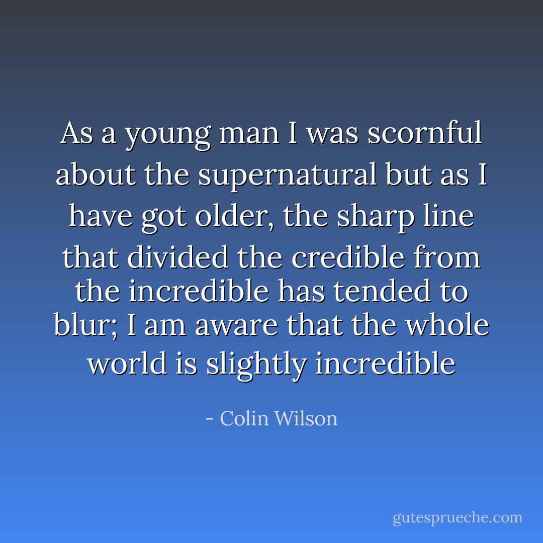 As a young man I was scornful about the supernatural but as I have got older, the sharp line that divided the credible from the incredible has tended to blur; I am aware that the whole world is slightly incredible - Colin Wilson