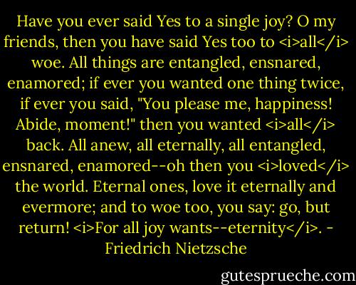 Have you ever said Yes to a single joy? O my friends, then you have said Yes too to <i>all</i> woe. All things are entangled, ensnared, enamored; if ever you wanted one thing twice, if ever you said, "You please me, happiness! Abide, moment!" then you wanted <i>all</i> back. All anew, all eternally, all entangled, ensnared, enamored--oh then you <i>loved</i> the world. Eternal ones, love it eternally and evermore; and to woe too, you say: go, but return! <i>For all joy wants--eternity</i>. - Friedrich Nietzsche