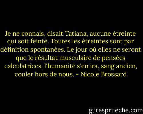 Je ne connais, disait Tatiana, aucune étreinte qui soit feinte. Toutes les étreintes sont par définition spontanées. Le jour où elles ne seront que le résultat musculaire de pensées calculatrices, l'humanité s'en ira, sang ancien, couler hors de nous. - Nicole Brossard