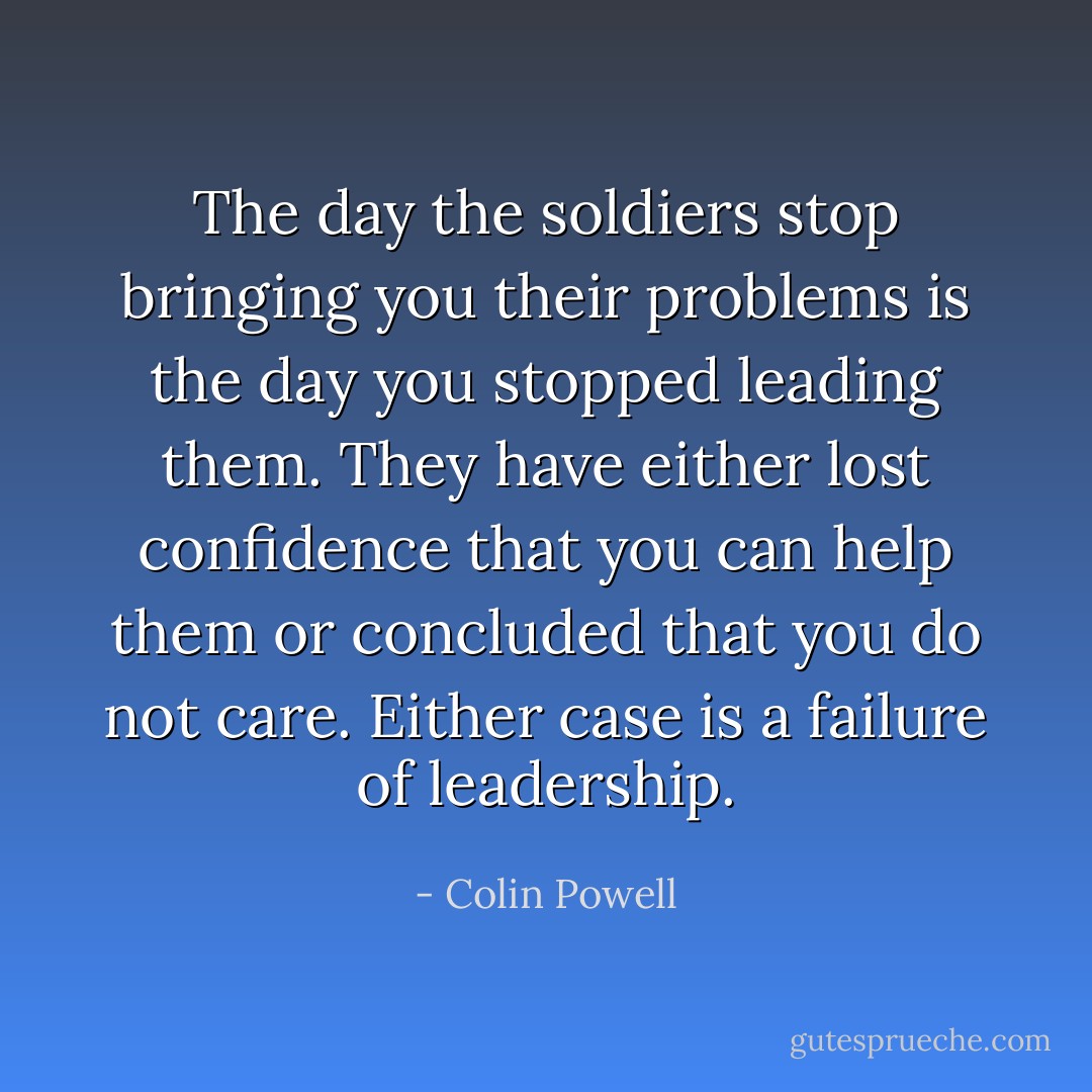 The day the soldiers stop bringing you their problems is the day you stopped leading them. They have either lost confidence that you can help them or concluded that you do not care. Either case is a failure of leadership. - Colin Powell