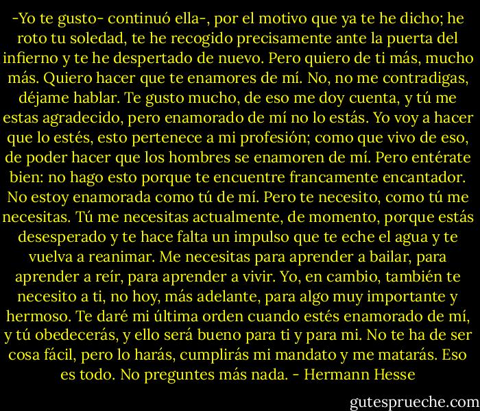 -Yo te gusto- continuó ella-, por el motivo que ya te he dicho; he roto tu soledad, te he recogido precisamente ante la puerta del infierno y te he despertado de nuevo. Pero quiero de ti más, mucho más. Quiero hacer que te enamores de mí. No, no me contradigas, déjame hablar. Te gusto mucho, de eso me doy cuenta, y tú me estas agradecido, pero enamorado de mí no lo estás. Yo voy a hacer que lo estés, esto pertenece a mi profesión; como que vivo de eso, de poder hacer que los hombres se enamoren de mí. Pero entérate bien: no hago esto porque te encuentre francamente encantador. No estoy enamorada como tú de mí. Pero te necesito, como tú me necesitas. Tú me necesitas actualmente, de momento, porque estás desesperado y te hace falta un impulso que te eche el agua y te vuelva a reanimar. Me necesitas para aprender a bailar, para aprender a reír, para aprender a vivir. Yo, en cambio, también te necesito a ti, no hoy, más adelante, para algo muy importante y hermoso. Te daré mi última orden cuando estés enamorado de mí, y tú obedecerás, y ello será bueno para ti y para mi.<br />No te ha de ser cosa fácil, pero lo harás, cumplirás mi mandato y me matarás. Eso es todo. No preguntes más nada. - Hermann Hesse
