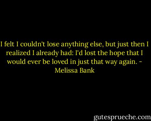 I felt I couldn't lose anything else, but just then I realized I already had: I'd lost the hope that I would ever be loved in just that way again. - Melissa Bank