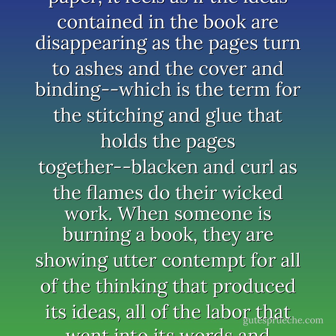 The burning of a book is a sad, sad sight, for even though a book is nothing but ink and paper, it feels as if the ideas contained in the book are disappearing as the pages turn to ashes and the cover and binding--which is the term for the stitching and glue that holds the pages together--blacken and curl as the flames do their wicked work. When someone is burning a book, they are showing utter contempt for all of the thinking that produced its ideas, all of the labor that went into its words and sentences, and all of the trouble that befell the author . . . - Lemony Snicket