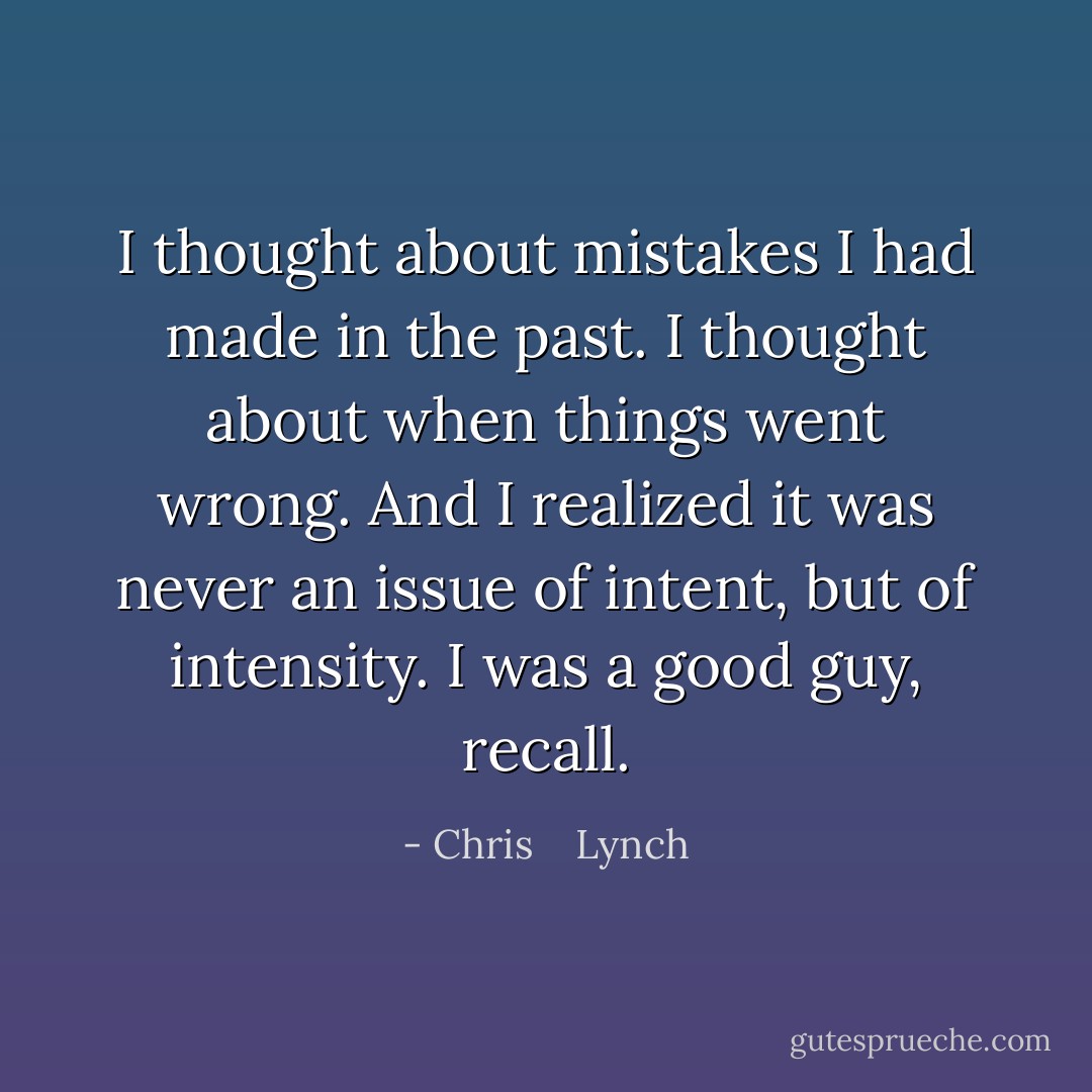 I thought about mistakes I had made in the past. I thought about when things went wrong. And I realized it was never an issue of <i>intent,</i> but of <i>intensity.</i> I was a good guy, recall. - Chris    Lynch