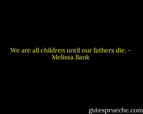 We are all children until our fathers die. - Melissa Bank