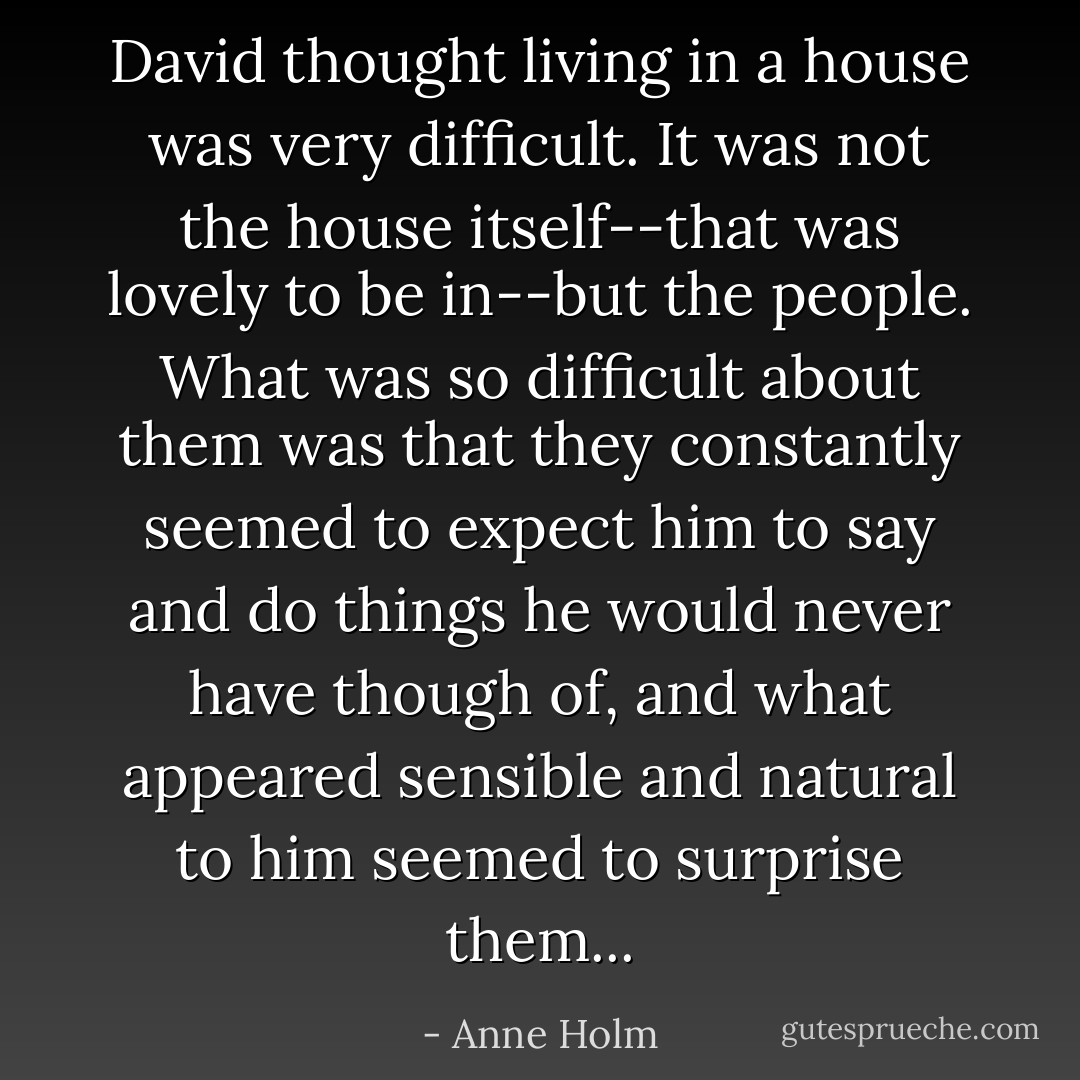 David thought living in a house was very difficult. It was not the house itself--that was lovely to be in--but the people. What was so difficult about them was that they constantly seemed to expect him to say and do things he would never have though of, and what appeared sensible and natural to him seemed to surprise them... - Anne Holm