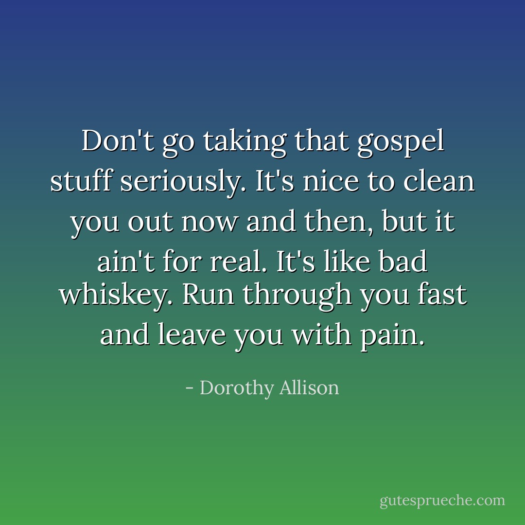 Don't go taking that gospel stuff seriously. It's nice to clean you out now and then, but it ain't for real. It's like bad whiskey. Run through you fast and leave you with pain. - Dorothy Allison