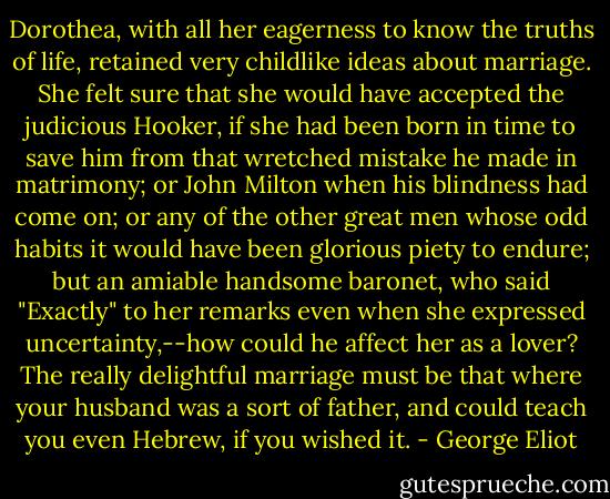 Dorothea, with all her eagerness to know the truths of life, retained very childlike ideas about marriage. She felt sure that she would have accepted the judicious Hooker, if she had been born in time to save him from that wretched mistake he made in matrimony; or John Milton when his blindness had come on; or any of the other great men whose odd habits it would have been glorious piety to endure; but an amiable handsome baronet, who said "Exactly" to her remarks even when she expressed uncertainty,--how could he affect her as a lover? The really delightful marriage must be that where your husband was a sort of father, and could teach you even Hebrew, if you wished it. - George Eliot