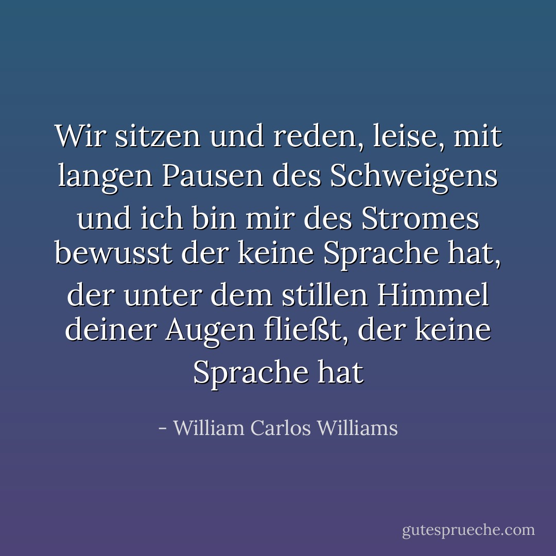 Wir sitzen und reden,<br />leise, mit langen Pausen des Schweigens<br />und ich bin mir des Stromes bewusst<br />der keine Sprache hat, der<br />unter dem stillen Himmel deiner Augen<br />fließt, der keine Sprache hat - William Carlos Williams<