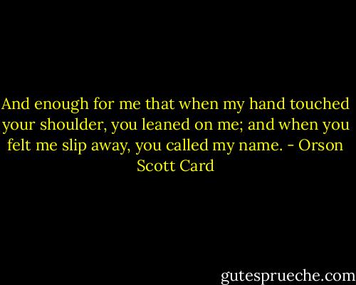 And enough for me that when my hand touched your shoulder, you leaned on me; and when you felt me slip away, you called my name. - Orson Scott Card