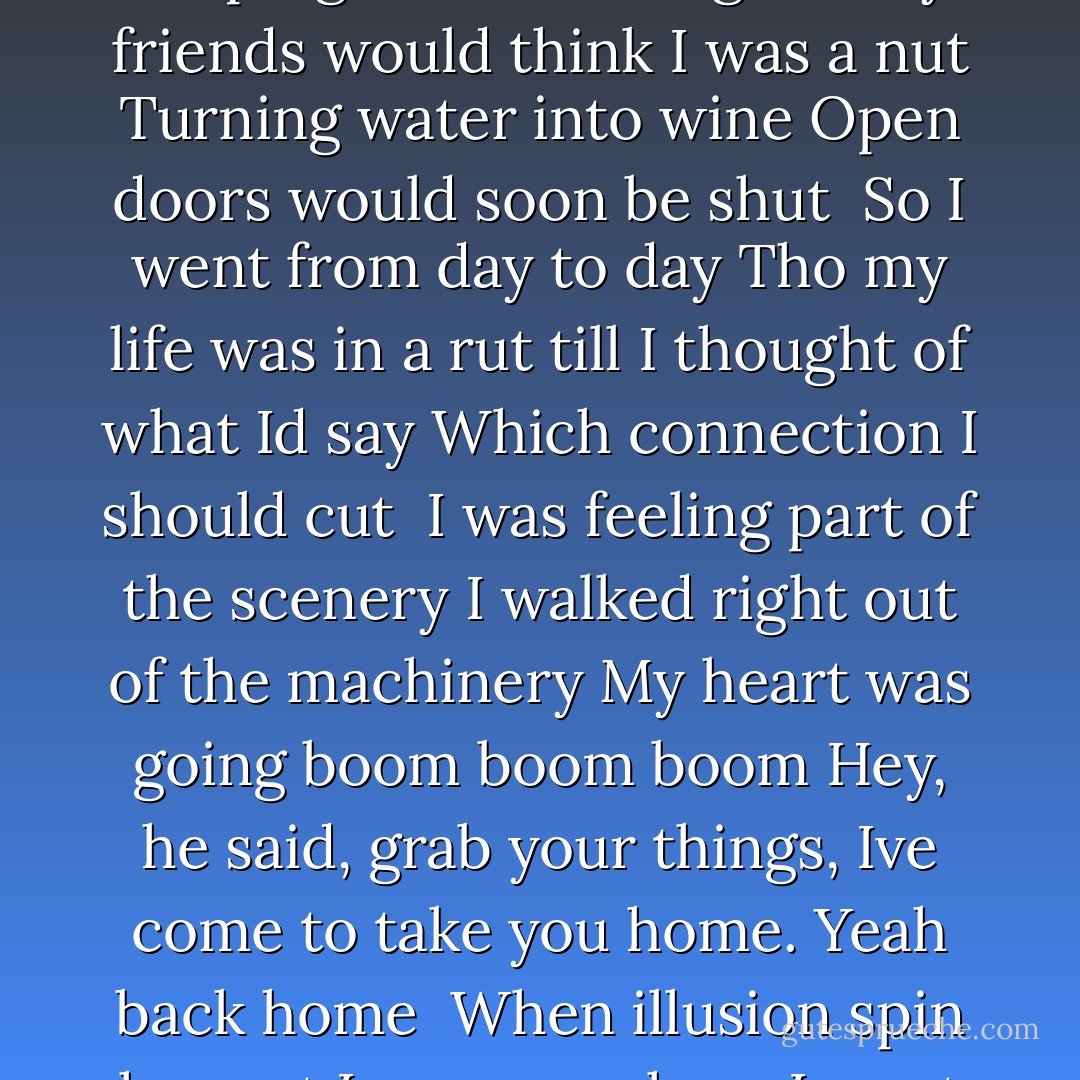 Climbing up on solsbury hill<br />I could see the city light<br />Wind was blowing, time stood still<br />Eagle flew out of the night<br /><br />He was something to observe<br />Came in close, I heard a voice<br />Standing stretching every nerve<br />I had to listen had no choice<br /><br />I did not believe the information<br />Just had to trust imagination<br />My heart was going boom boom, boom<br />Son, he said, grab your things, Ive come to take you home.<br /><br />To keeping silence I resigned<br />My friends would think I was a nut<br />Turning water into wine<br />Open doors would soon be shut<br /><br />So I went from day to day<br />Tho my life was in a rut<br />till I thought of what Id say<br />Which connection I should cut<br /><br />I was feeling part of the scenery<br />I walked right out of the machinery<br />My heart was going boom boom boom<br />Hey, he said, grab your things, Ive come to take you home.<br />Yeah back home<br /><br />When illusion spin her net<br />Im never where I want to be<br />And liberty she pirouette<br />When I think that I am free<br /><br />Watched by empty silhouettes<br />Who close their eyes, but still can see<br />No one taught them etiquette<br />I will show another me<br /><br />Today I dont need a replacement<br />Ill tell them what the smile on my face meant<br />My heart was going boom boom boom<br />Hey, I said, you can keep my things, theyve come to take me home. - Peter Gabriel