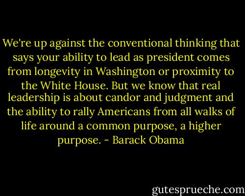 We're up against the conventional thinking that says your ability to lead as president comes from longevity in Washington or proximity to the White House. But we know that real leadership is about candor and judgment and the ability to rally Americans from all walks of life around a common purpose, a higher purpose. - Barack Obama