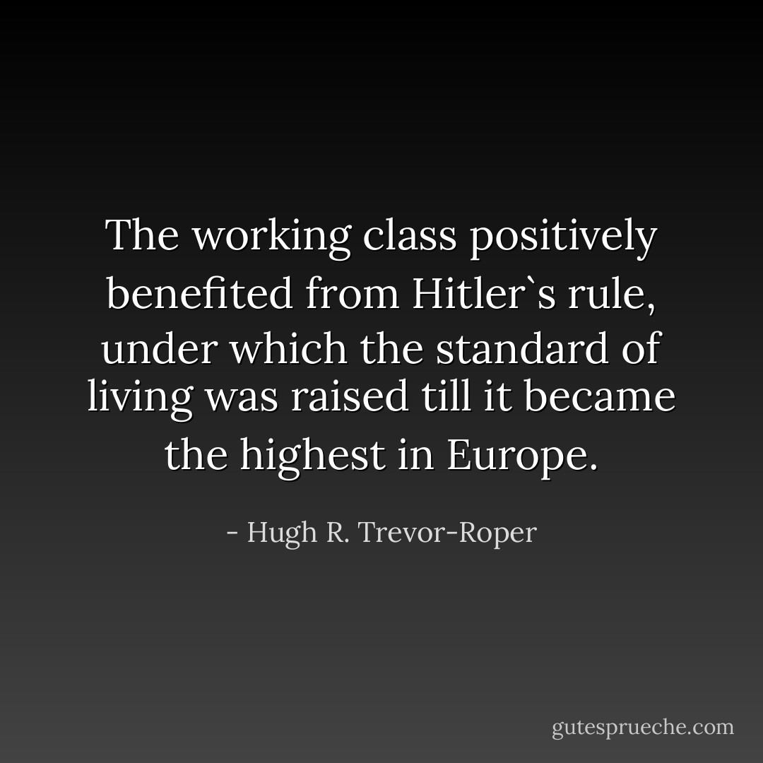 The working class positively benefited from Hitler`s rule, under which the standard of living was raised till it became the highest in Europe. - Hugh R. Trevor-Roper