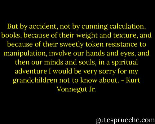 But by accident, not by cunning calculation, books, because of their weight and texture, and because of their sweetly token resistance to manipulation, involve our hands and eyes, and then our minds and souls, in a spiritual adventure I would be very sorry for my grandchildren not to know about. - Kurt Vonnegut Jr.