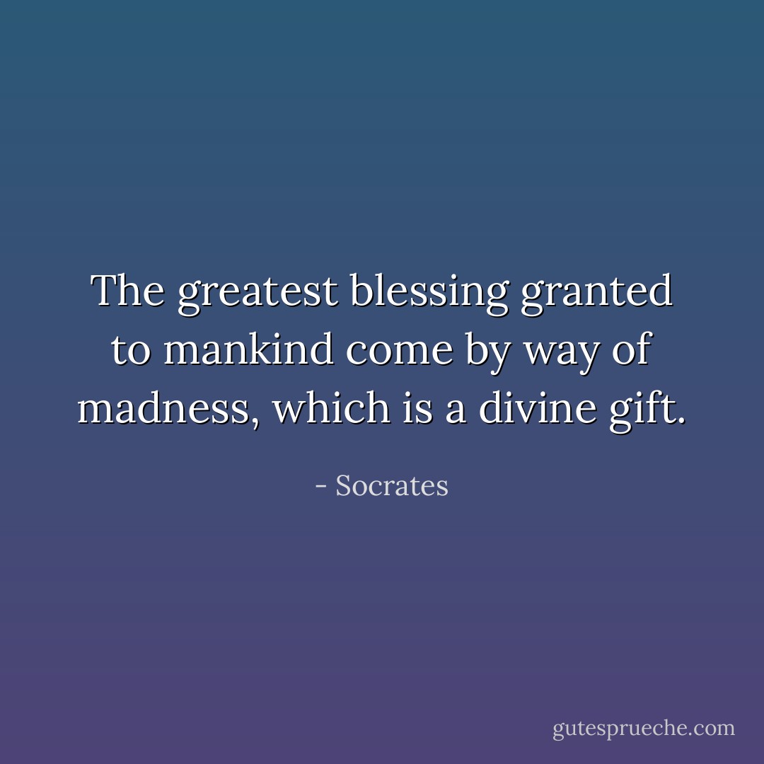 The greatest blessing granted to mankind come by way of madness, which is a divine gift. - Socrates