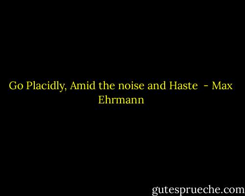 Go Placidly, Amid the noise and Haste  - Max Ehrmann