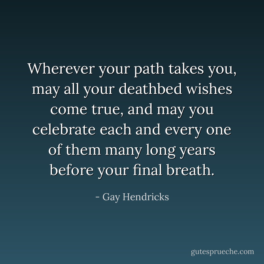Wherever your path takes you, may all your deathbed wishes come true, and may you celebrate each and every one of them many long years before your final breath. - Gay Hendricks