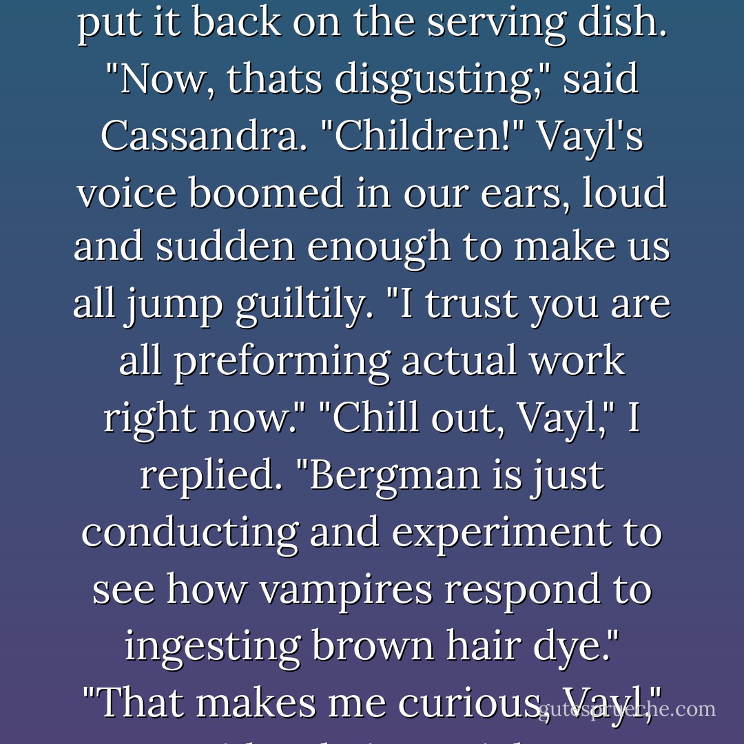 Cole!" Cassandra smacked him on the shoulder.<br />"Wha-?" When he opened his mouth all you could see was half-chewed goo.<br />"How old are you?" I demanded. I threw shrimp at him and it got stuck in his tangle of wig hair. Bergman fished it out, wiped it off, and put it back on the serving dish.<br />"Now, thats disgusting," said Cassandra.<br />"Children!" Vayl's voice boomed in our ears, loud and sudden enough to make us all jump guiltily. "I trust you are all preforming actual work right now."<br />"Chill out, Vayl," I replied. "Bergman is just conducting and experiment to see how vampires respond to ingesting brown hair dye."<br />"That makes me curious, Vayl," said Cole in a sticky, goodie-between-the-gums voice that reminded me of Winnie the Pooh after a major honey binge. "Have you ever colored your hair? You know blonds have more fun."<br />"Not when they are in the hospital. - Jennifer Rardin