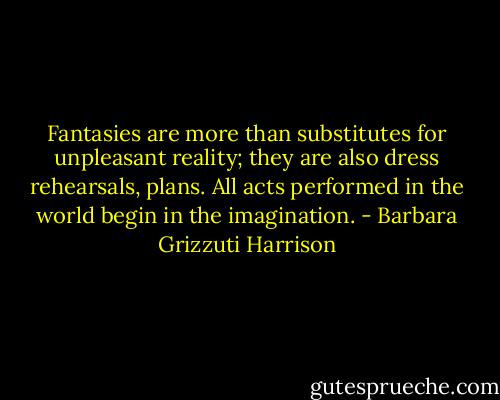 Fantasies are more than substitutes for unpleasant reality; they are also dress rehearsals, plans. All acts performed in the world begin in the imagination. - Barbara Grizzuti Harrison