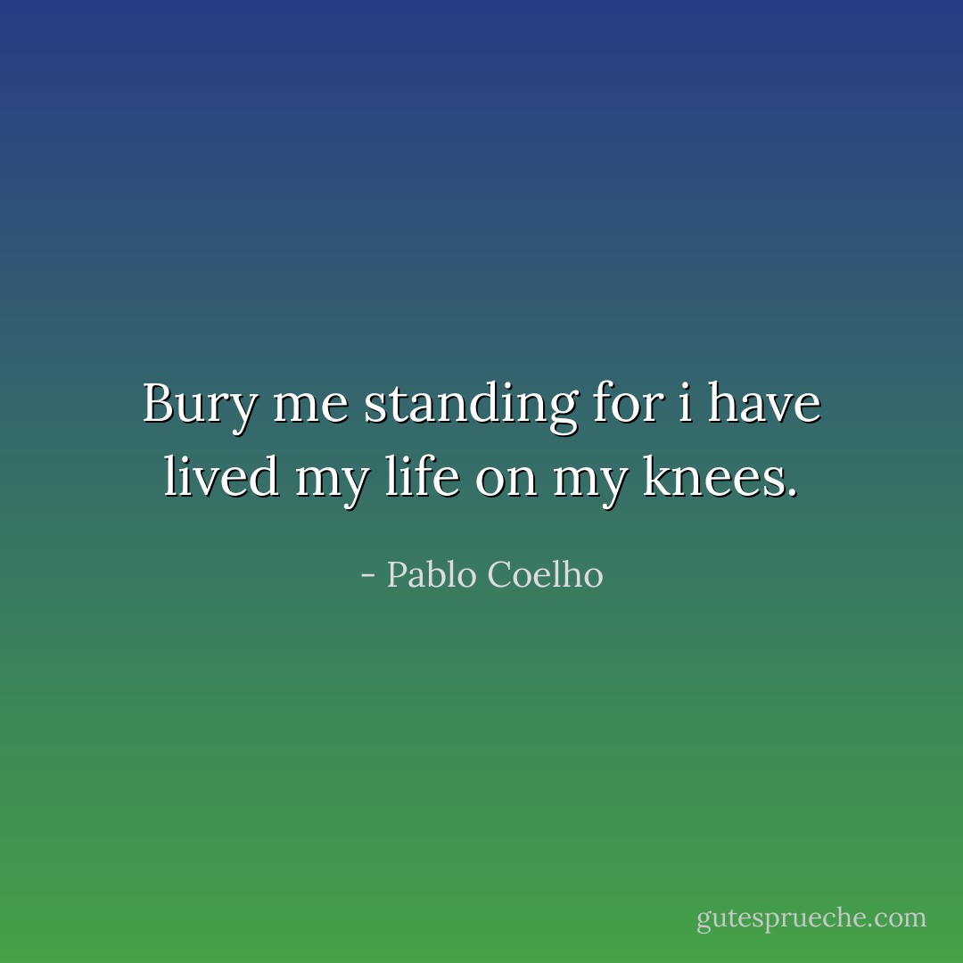 Bury me standing for i have lived my life on my knees. - Pablo Coelho